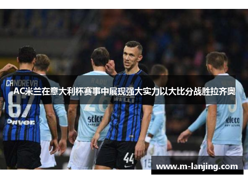 AC米兰在意大利杯赛事中展现强大实力以大比分战胜拉齐奥