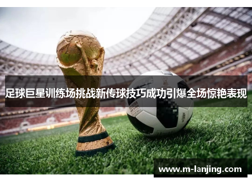 足球巨星训练场挑战新传球技巧成功引爆全场惊艳表现