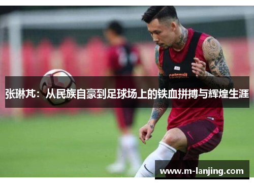 张琳芃：从民族自豪到足球场上的铁血拼搏与辉煌生涯